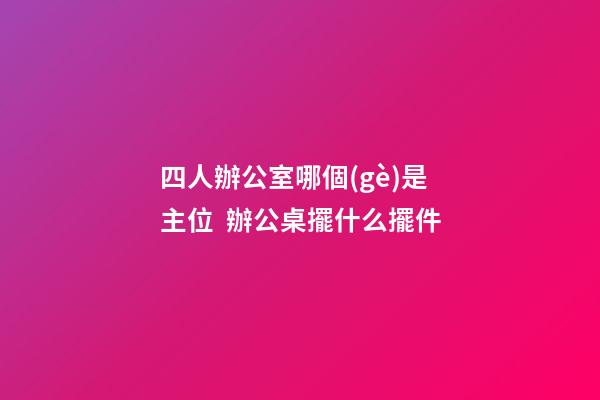 四人辦公室哪個(gè)是主位  辦公桌擺什么擺件